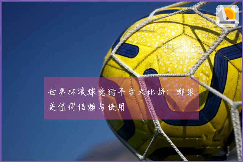 世界杯滚球竞猜平台大比拼：哪家更值得信赖与使用